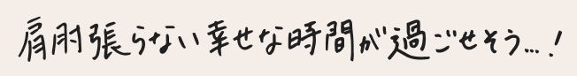 肩肘張らない幸せな時間が過ごせそう！