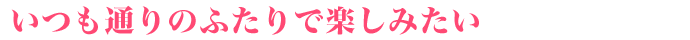 いつも通りのふたりで楽しみたい