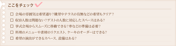 チェックリスト：□会場の雰囲気は希望通り？眺望やテラスの有無などの希望もクリア？□収容人数は問題ない？ゲストの人数に対応したスペースはある？□挙式会場からスムーズに移動できる？車などの準備は必要？□料理のメニューや素材のリクエスト、ケーキのオーダーはできる？□希望の演出が出来るスペース、設備はある？