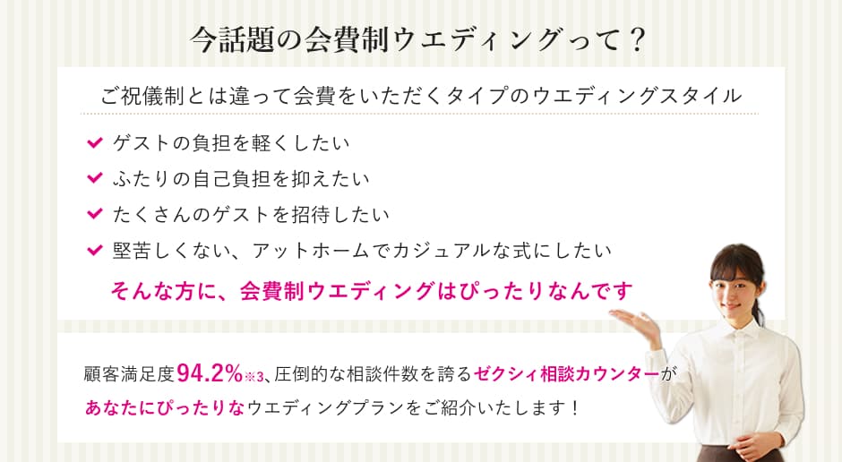 今話題の会費制ウエディングって？ご祝儀制とは違って会費をいただくタイプのウエディングスタイル。ゲストの負担を軽くしたい、ふたりの自己負担を抑えたい、たくさんのゲストを招待したい、堅苦しくない、アットホームでカジュアルな式にしたい。そんな方に、会費制ウエディングはぴったりなんです。顧客満足度94.2％※、圧倒的な物件数を誇るゼクシィ相談カウンターがあなたにぴったりなウエディングプランを紹介いたします！