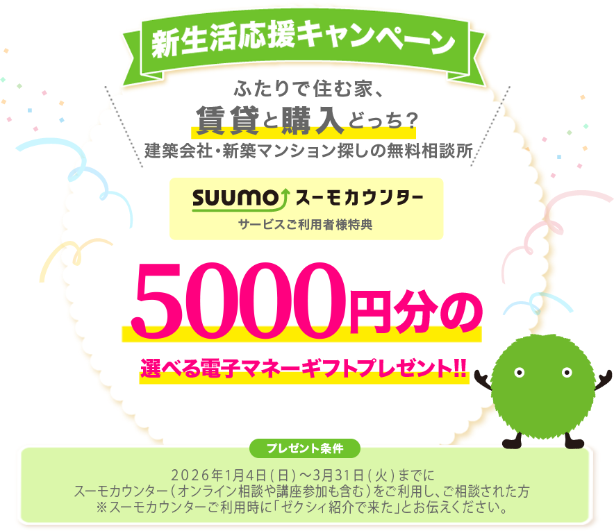 新生活応援キャンペーン ふたりで住む家、賃貸と購入どっち？住まいのプロに相談しよう！スーモカウンターで注文住宅・新築マンションのご相談されると5,000円分の選べる電子マネーギフトプレゼント!!