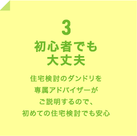 3 初心者でも大丈夫 住宅検討のダンドリを専属アドバイザーがご説明するので、初めての住宅検討でも安心