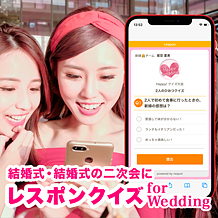 レスポンクイズ for Wedding：スマートフォンで二次元バーコードを読み取るだけで、誰でもクイズに参加ができるクラウドサービス。アプリのインストールは不要で、解答スピ―ドランキングや総合得点ランキングも表示できる。クイズは何問でも作成・実施することが可能。シンキングタイムや、受付終了のゴング、1位のファンファーレなどのBGMも搭載されているので、ゲストとの交流に取り入れて、二次会を盛り上げてみては。人数に合わせたプランを複数用意。