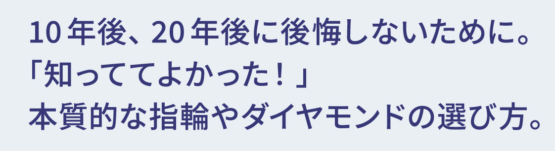 10年後、20年後に後悔しないために。「知っててよかった！」本質的な指輪やダイヤモンドの選び方。