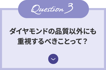 Question3 ダイヤモンドの品質以外にも 重視するべきことって？