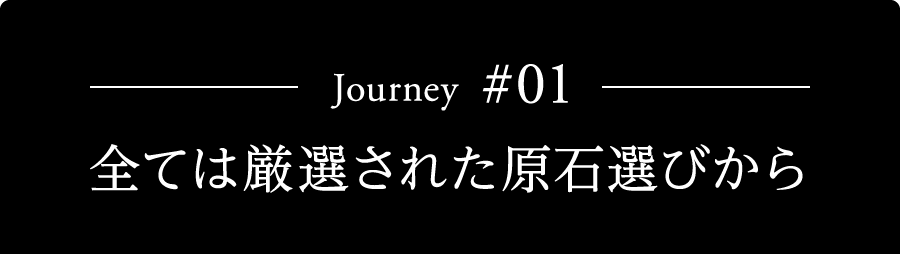 Journey #01 全ては厳選された原石選びから