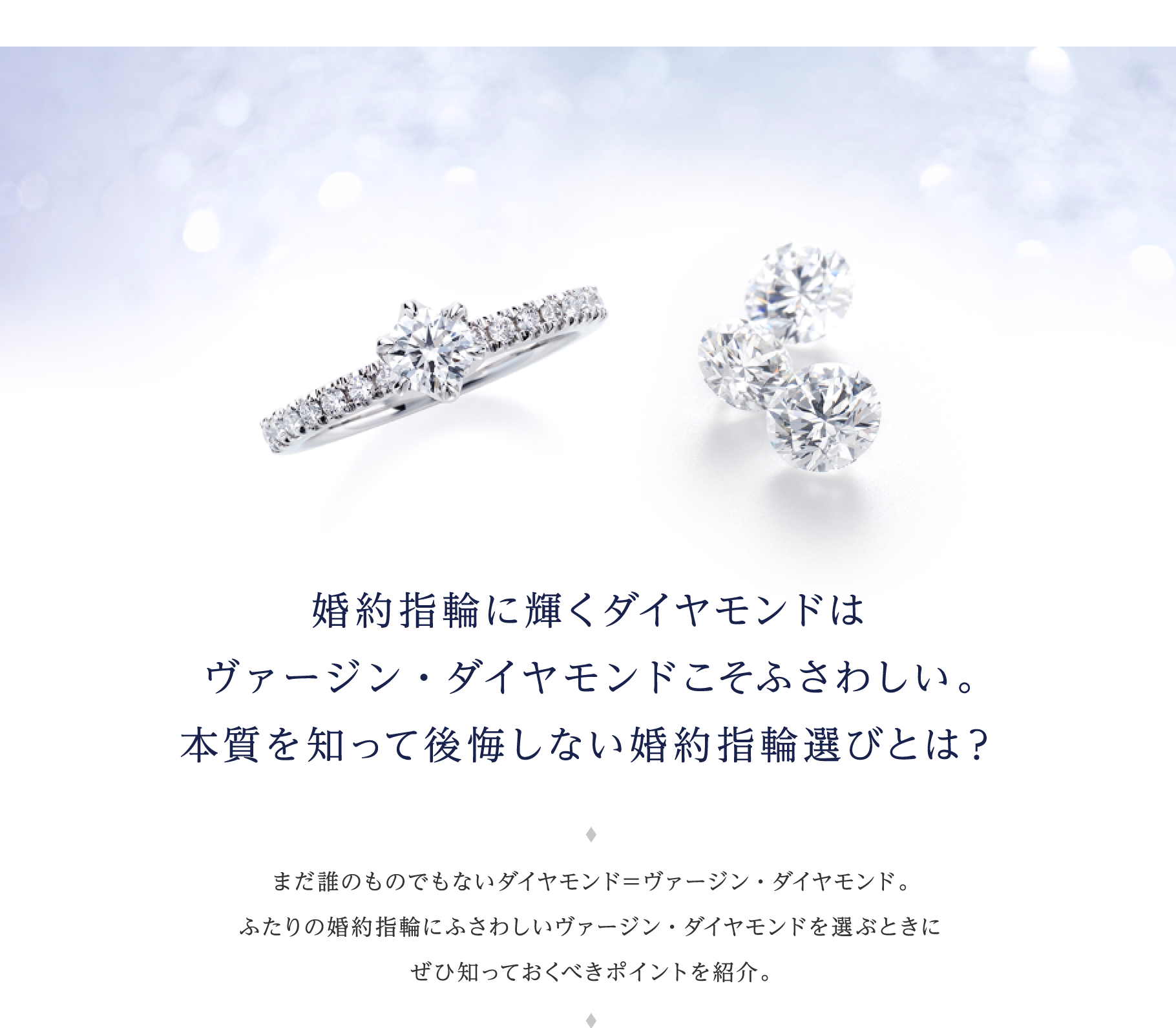 婚約指輪に輝くダイヤモンドはヴァージン・ダイヤモンドこそふさわしい。本質を知って後悔しない婚約指輪選びとは？ まだ誰のものでもないダイヤモンド＝ヴァージン・ダイヤモンド。ふたりの婚約指輪にふさわしいヴァージン・ダイヤモンドを選ぶときにぜひ知っておくべきポイントを紹介。