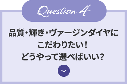 Question4 品質・輝き・ヴァージンダイヤにこだわりたい！どうやって選べばいい？