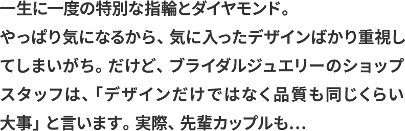 一生に一度の特別な指輪とダイヤモンド。やっぱり気になるから、気に入ったデザインばかり重視してしまいがち。だけど、ブライダルジュエリーのショップスタッフは、「デザインだけではなく品質も同じくらい大事」と言います。実際、先輩カップルも…