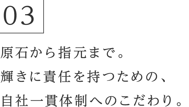 03 原石から指元まで。輝きに責任を持つための、自社一貫体制へのこだわり。