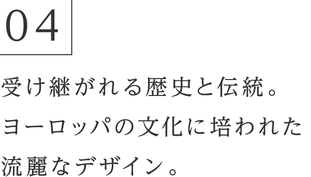 04 受け継がれる歴史と伝統。ヨーロッパの文化に培われた流麗なデザイン。