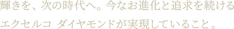 輝きを、次の時代へ。今なお進化と追求を続けるエクセルコ ダイヤモンドが実現していること。