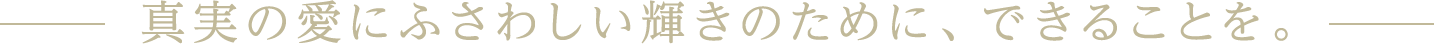 真実の愛にふさわしい輝きのために。できることを。