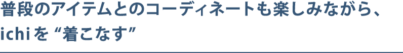 普段のアイテムとのコーディネートも楽しみながら、ichiを“着こなす”