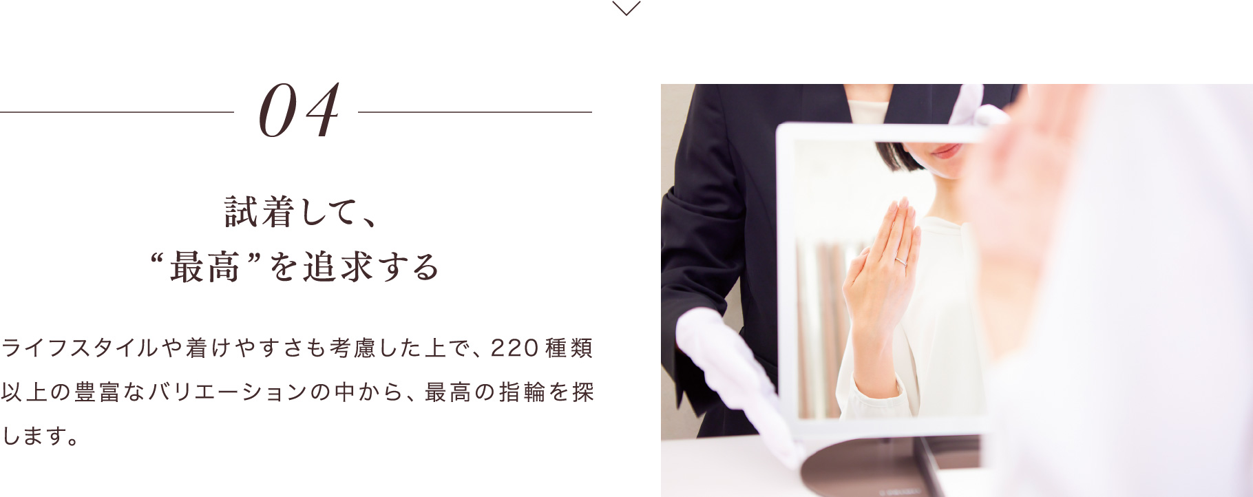 04 試着して、“最高”を追求する ライフスタイルや着けやすさも考慮した上で、220種類以上の豊富なバリエーションの中から、最高の指輪を探します。