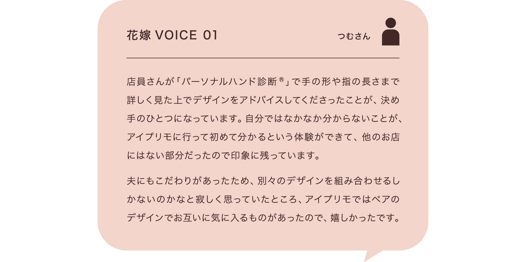 花嫁VOICE 01 つむさん 店員さんが「パーソナルハンド診断®」で手の形や指の長さまで詳しく見た上でデザインをアドバイスしてくださったことが、決め手のひとつになっています。自分ではなかなか分からないことが、アイプリモに行って初めて分かるという体験ができて、他のお店にはない部分だったので印象に残っています。夫にもこだわりがあったため、別々のデザインを組み合わせるしかないのかなと寂しく思っていたところ、アイプリモではペアのデザインでお互いに気に入るものがあったので、嬉しかったです。