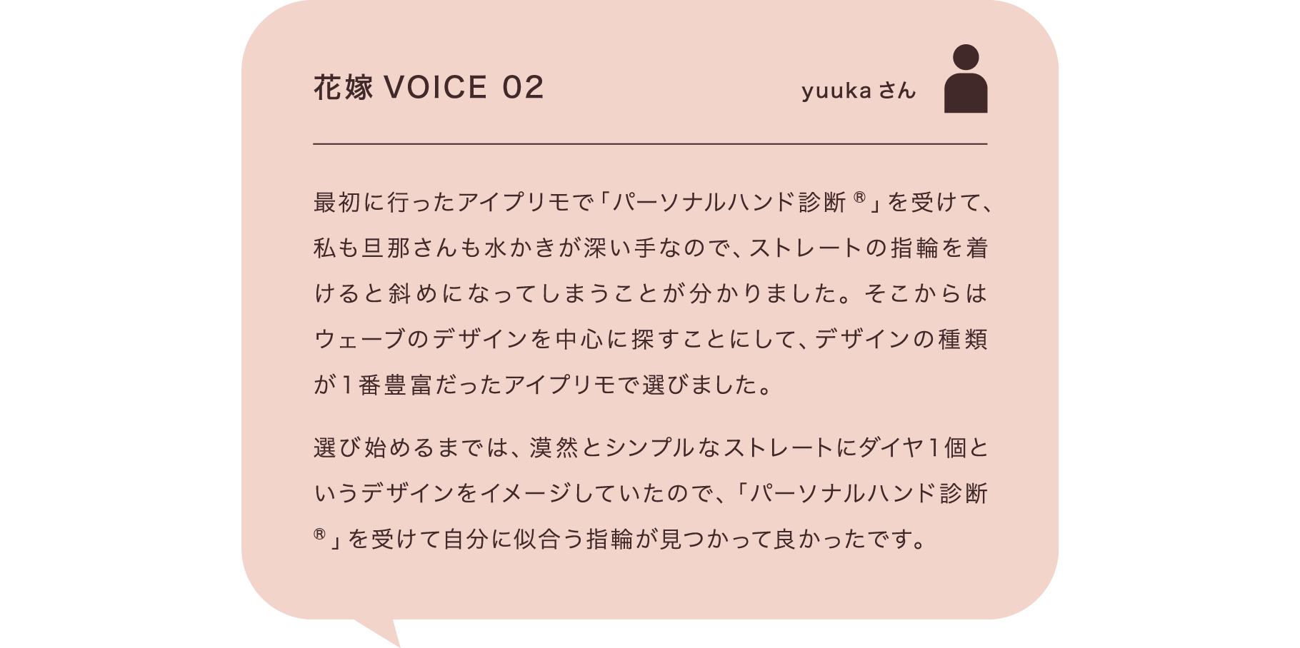 花嫁VOICE 02 yuukaさん 最初に行ったアイプリモで「パーソナルハンド診断®」を受けて、私も旦那さんも水かきが深い手なので、ストレートの指輪を着けると斜めになってしまうことが分かりました。そこからはウェーブのデザインを中心に探すことにして、デザインの種類が1番豊富だったアイプリモで選びました。選び始めるまでは、漠然とシンプルなストレートにダイヤ1個というデザインをイメージしていたので、「パーソナルハンド診断®」を受けて自分に似合う指輪が見つかって良かったです。