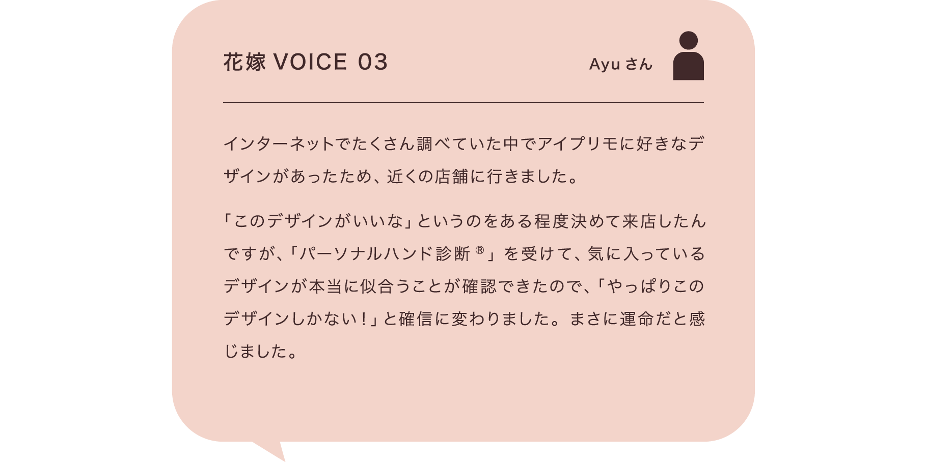 花嫁VOICE 03 Ayuさん インターネットでたくさん調べていた中でアイプリモに好きなデザインがあったため、近くの店舗に行きました。「このデザインがいいな」というのをある程度決めて来店したんですが、「パーソナルハンド診断®」を受けて、気に入っているデザインが本当に似合うことが確認できたので、「やっぱりこのデザインしかない！」と確信に変わりました。まさに運命だと感じました。