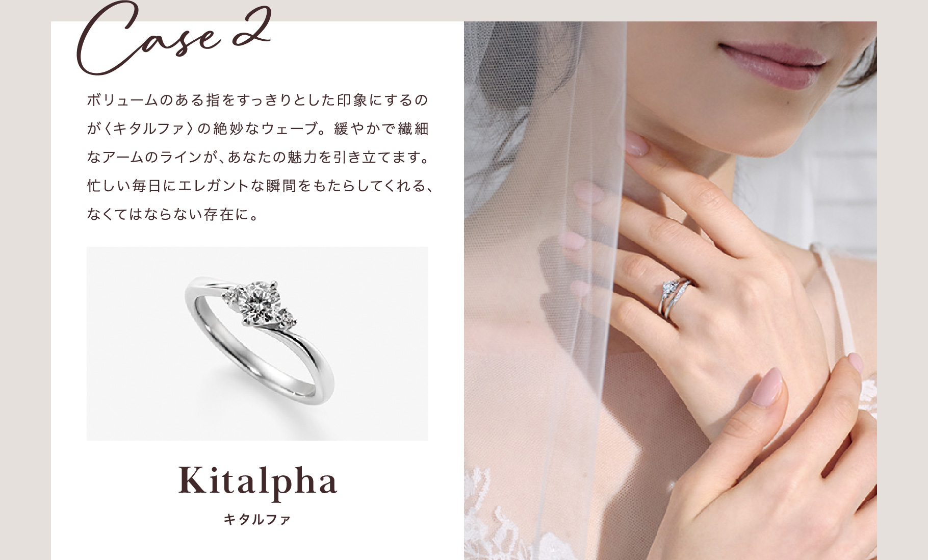 Case 2 ボリュームのある指をすっきりとした印象にするのが〈キタルファ〉の絶妙なウェーブ。緩やかで繊細なアームのラインが、あなたの魅力を引き立てます。忙しい毎日にエレガントな瞬間をもたらしてくれる、なくてはならない存在に。 キタルファ