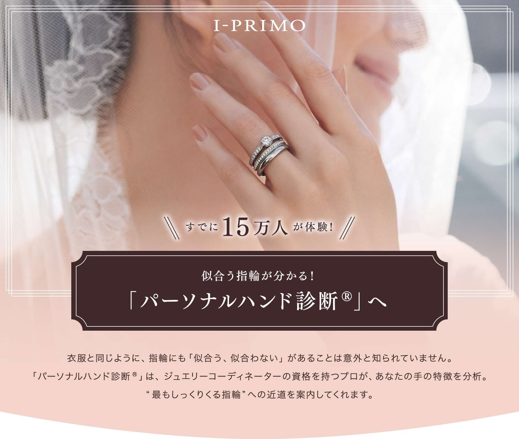 アイプリモ すでに15万人が体験！ 似合う指輪が分かる！ 「パーソナルハンド診断®」へ 衣服と同じように、指輪にも「似合う、似合わない」があることは意外と知られていません。「パーソナルハンド診断®」は、ジュエリーコーディネーターの資格を持つプロが、あなたの手の特徴を分析。“最もしっくりくる指輪”への近道を案内してくれます。