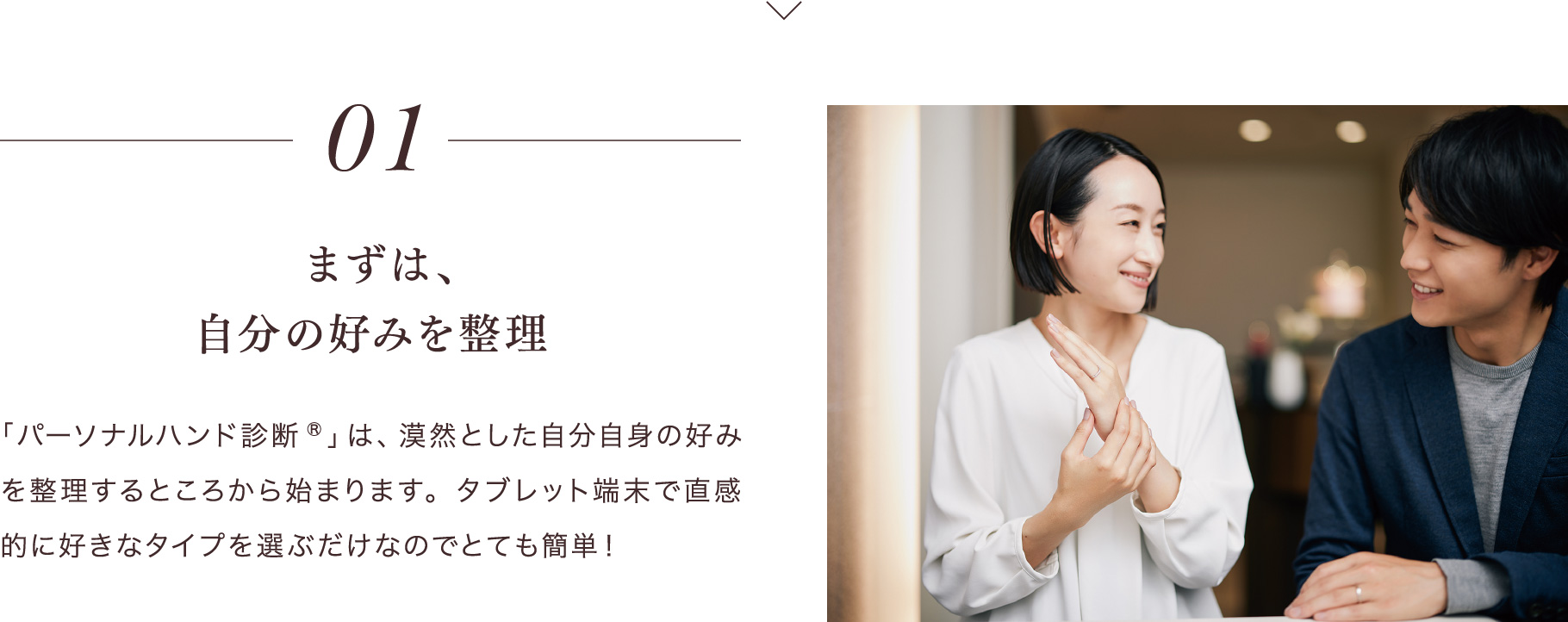 01 まずは、自分の好みを整理 「パーソナルハンド診断®」は、漠然とした自分自身の好みを整理するところから始まります。タブレット端末で直感的に好きなタイプを選ぶだけなのでとても簡単！