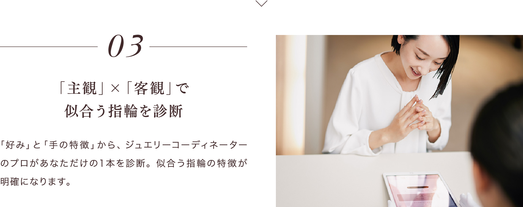 03 「主観」×「客観」で似合う指輪を診断 「好み」と「手の特徴」から、ジュエリーコーディネーターのプロがあなただけの１本を診断。似合う指輪の特徴が明確になります。
