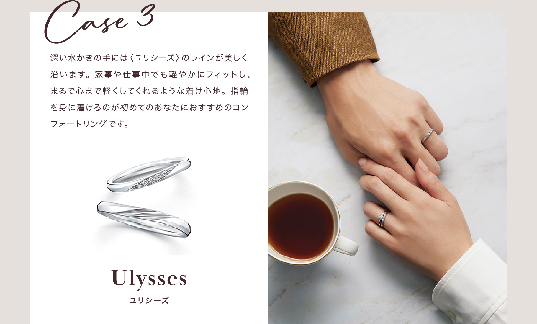 Case 3 深い水かきの手には〈ユリシーズ〉のラインが美しく沿います。家事や仕事中でも軽やかにフィットし、まるで心まで軽くしてくれるような着け心地。指輪を身に着けるのが初めてのあなたにおすすめのコンフォートリングです。 ユリシーズ