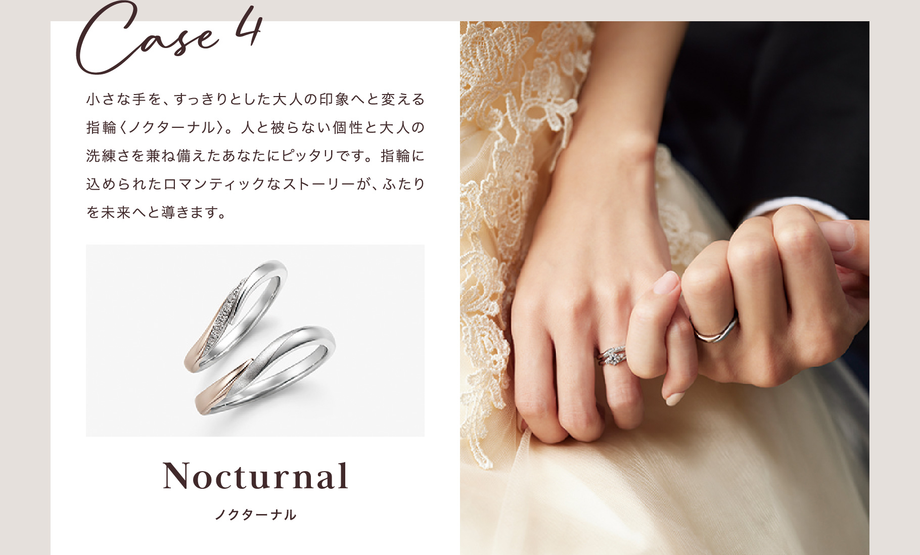 Case 4 小さな手を、すっきりとした大人の印象へと変える指輪〈ノクターナル〉。人と被らない個性と大人の洗練さを兼ね備えたあなたにピッタリです。指輪に込められたロマンティックなストーリーが、ふたりを未来へと導きます。 ノクターナル