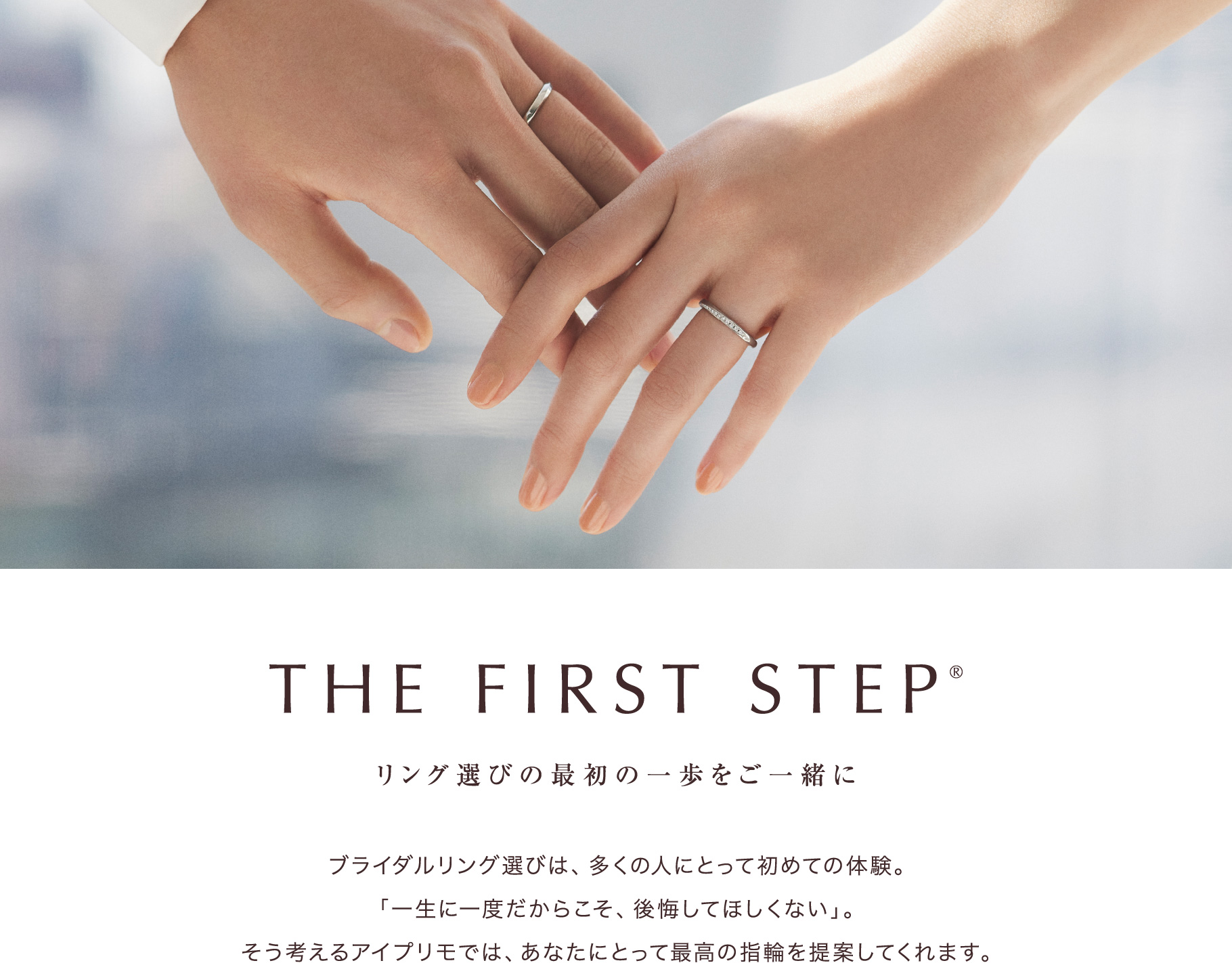 THE FIRST STOP® リング選びの最初の一歩をご一緒に ブライダルリング選びは、多くの人にとって初めての体験。「一生に一度だからこそ、後悔してほしくない」。そう考えるアイプリモでは、あなたにとって最高の指輪を提案してくれます。