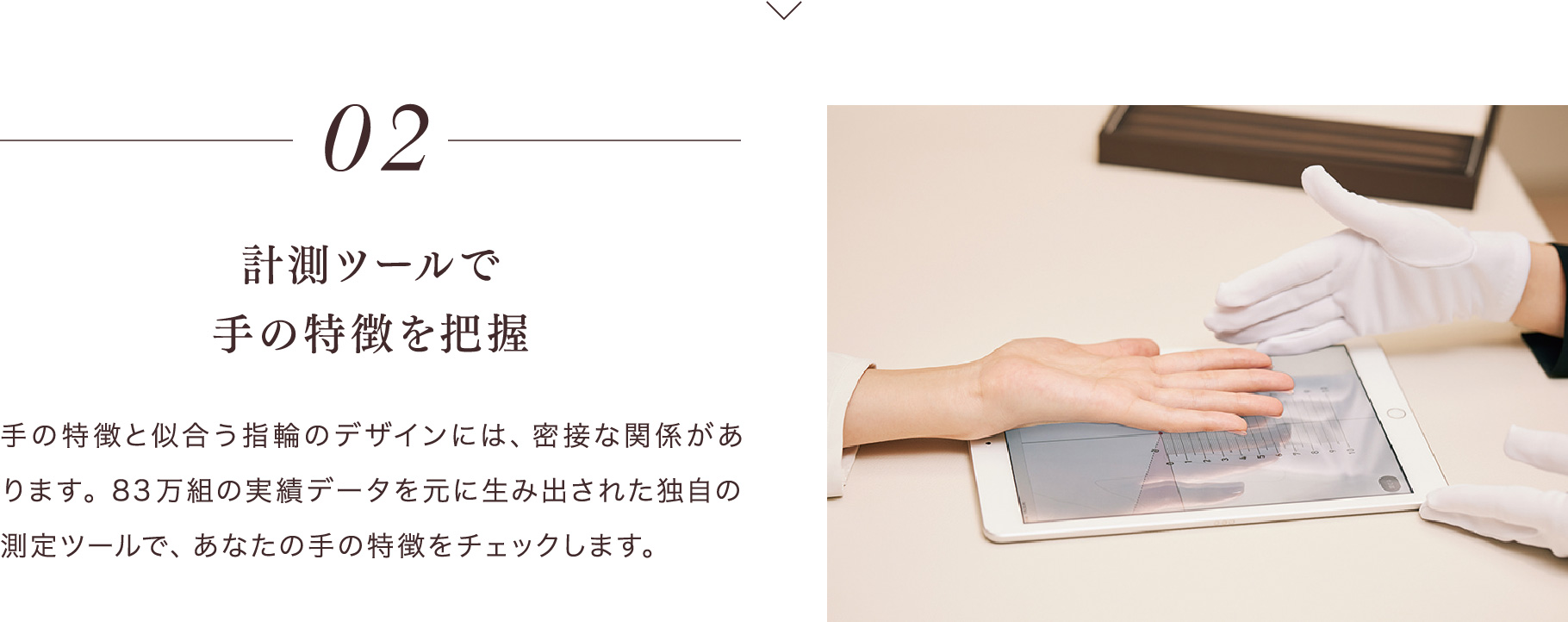 02 計測ツールで手の特徴を把握 手の特徴と似合う指輪のデザインには、密接な関係があります。83万組の実績データを元に生み出された独自の測定ツールで、あなたの手の特徴をチェックします。