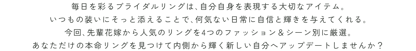 毎日を彩るブライダルリングは､自分自身を表現する大切なアイテム｡いつもの装いにそっと添えることで､何気ない日常に自信と輝きを与えてくれる｡今回､先輩花嫁から人気のリングを4つのファッション＆シーン別に厳選｡あなただけの本命リングを見つけて内側から輝く新しい自分へアップデートしませんか？