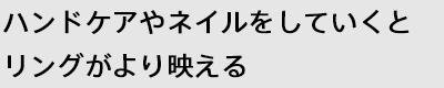 ハンドケアやネイルをしていくとリングがより映える