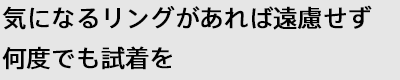 気になるリングがあれば遠慮せず何度でも試着を