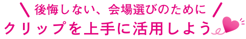 後悔しない、会場選びのために クリップを上手に活用しよう