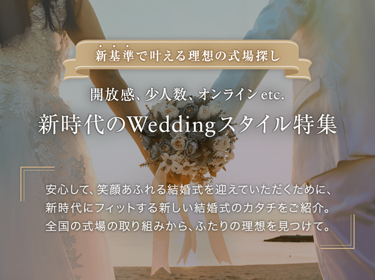 新基準で叶える理想の式場探し
開放感、少人数、オンライン etc.
新時代のWeddingスタイル特集
安心して、笑顔あふれる結婚式を迎えていただくために、新時代にフィットする新しい結婚式のカタチをご紹介。全国の式場の取り組みから、ふたりの理想を見つけて。