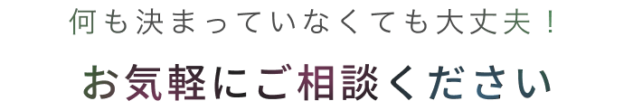 何も決まっていなくても大丈夫！お気軽にご相談ください